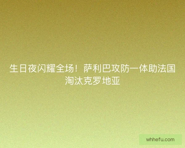 生日夜闪耀全场！萨利巴攻防一体助法国淘汰克罗地亚