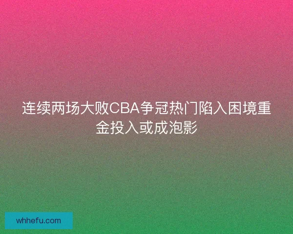 连续两场大败CBA争冠热门陷入困境重金投入或成泡影