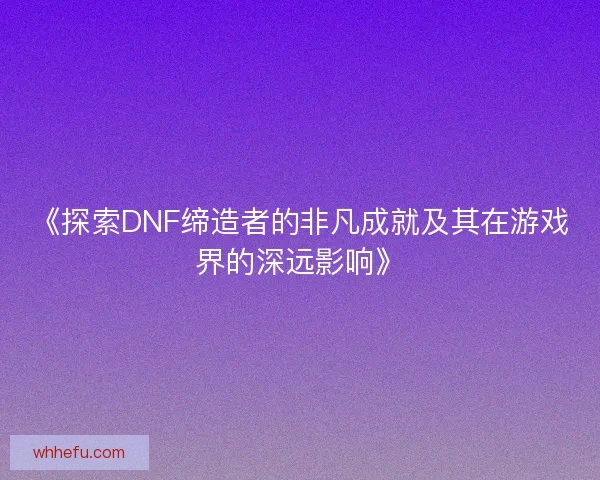 《探索DNF缔造者的非凡成就及其在游戏界的深远影响》