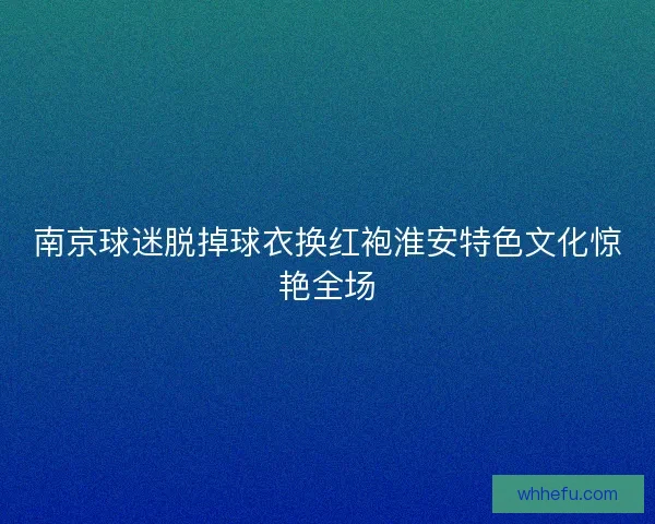 南京球迷脱掉球衣换红袍淮安特色文化惊艳全场