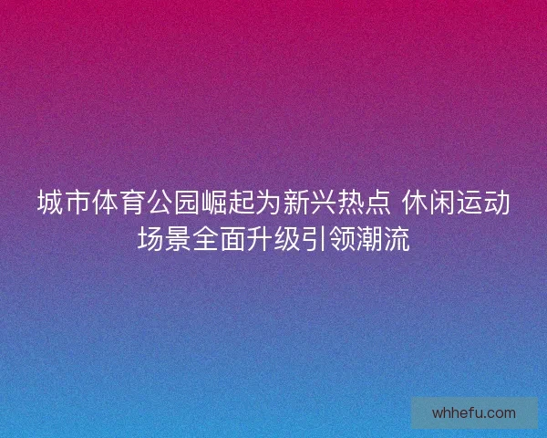 城市体育公园崛起为新兴热点 休闲运动场景全面升级引领潮流