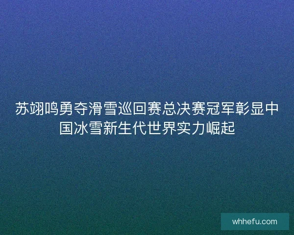 苏翊鸣勇夺滑雪巡回赛总决赛冠军彰显中国冰雪新生代世界实力崛起