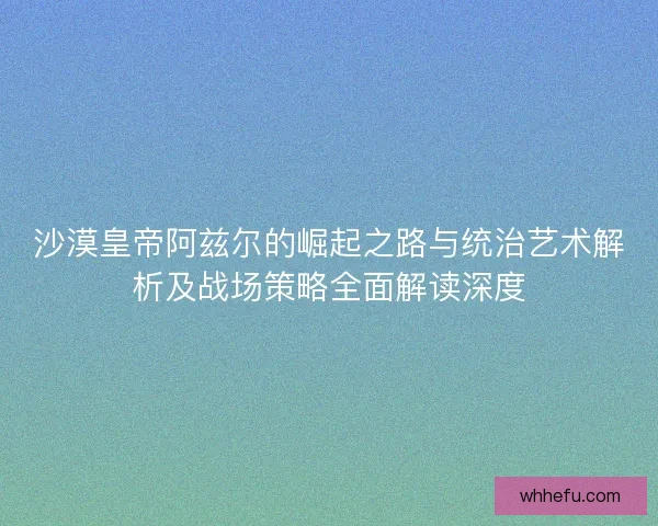 沙漠皇帝阿兹尔的崛起之路与统治艺术解析及战场策略全面解读深度
