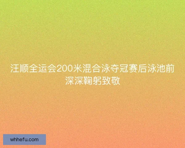 汪顺全运会200米混合泳夺冠赛后泳池前深深鞠躬致敬