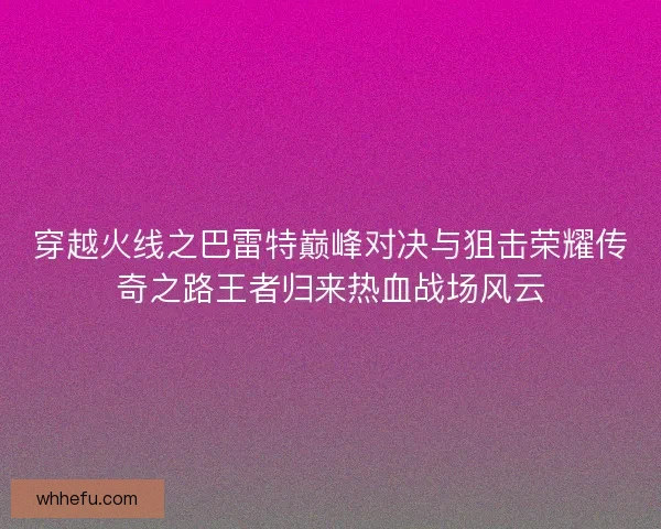 穿越火线之巴雷特巅峰对决与狙击荣耀传奇之路王者归来热血战场风云