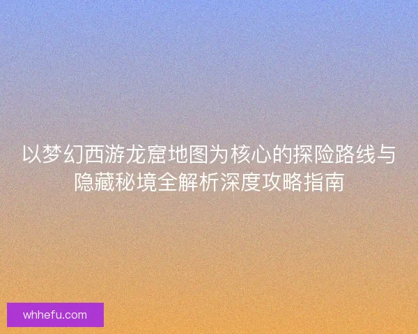 以梦幻西游龙窟地图为核心的探险路线与隐藏秘境全解析深度攻略指南