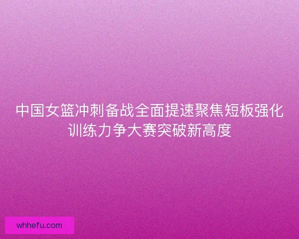 中国女篮冲刺备战全面提速聚焦短板强化训练力争大赛突破新高度
