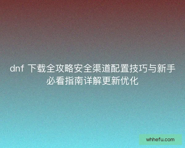 dnf 下载全攻略安全渠道配置技巧与新手必看指南详解更新优化