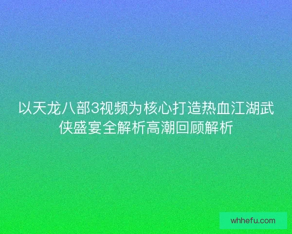 以天龙八部3视频为核心打造热血江湖武侠盛宴全解析高潮回顾解析