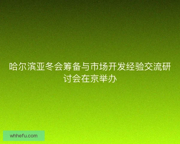 哈尔滨亚冬会筹备与市场开发经验交流研讨会在京举办