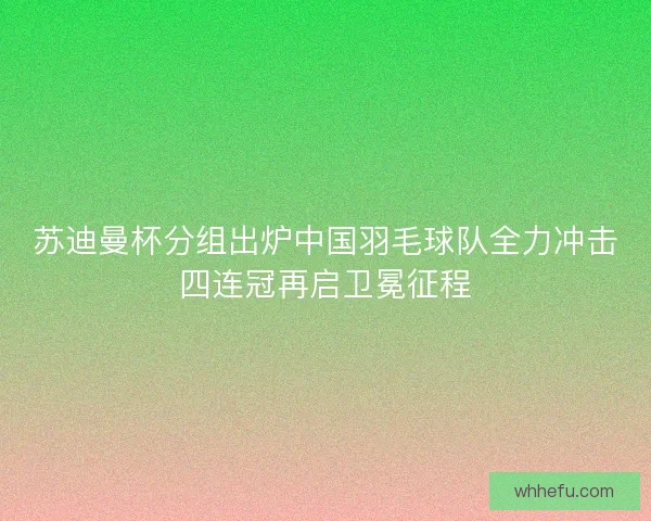 苏迪曼杯分组出炉中国羽毛球队全力冲击四连冠再启卫冕征程